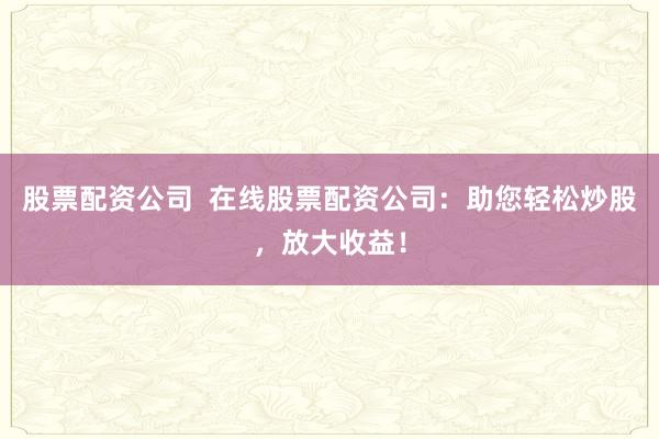股票配资公司  在线股票配资公司：助您轻松炒股，放大收益！
