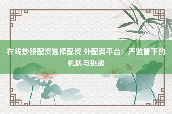 在线炒股配资选择配资 外配资平台：严监管下的机遇与挑战
