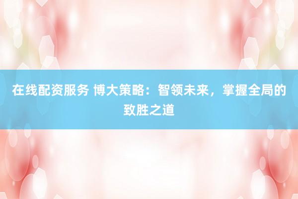 在线配资服务 博大策略:智领未来,掌握全局的致胜之道