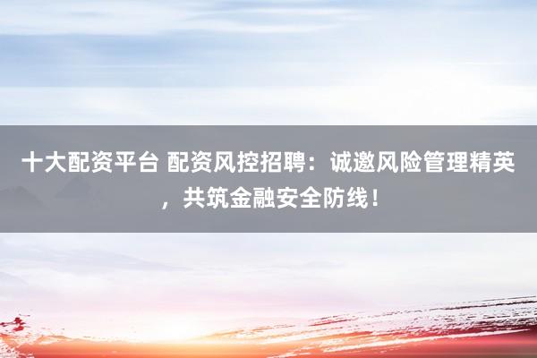 十大配资平台 配资风控招聘：诚邀风险管理精英，共筑金融安全防线！