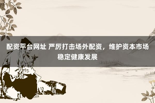 配资平台网址 严厉打击场外配资，维护资本市场稳定健康发展